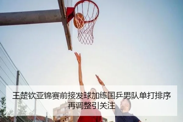 王楚钦亚锦赛前接发球加练国乒男队单打排序再调整引关注