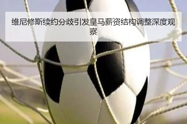 维尼修斯续约分歧引发皇马薪资结构调整深度观察